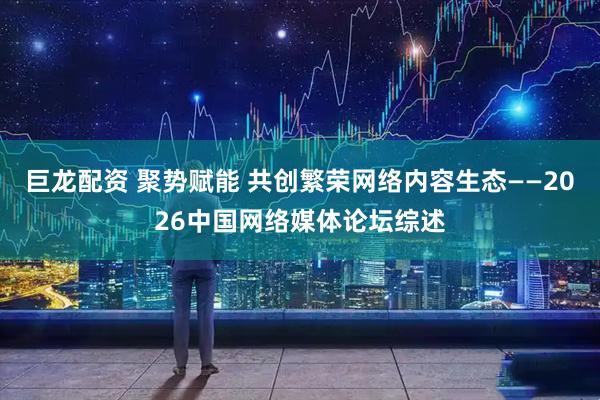 巨龙配资 聚势赋能 共创繁荣网络内容生态——2026中国网络媒体论坛综述