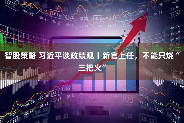 智股策略 习近平谈政绩观丨新官上任，不能只烧“三把火”