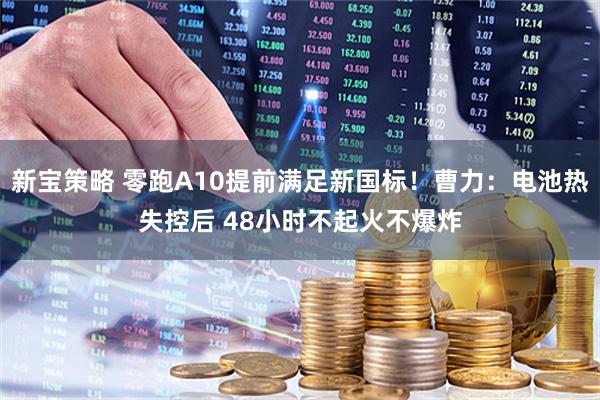 新宝策略 零跑A10提前满足新国标！曹力：电池热失控后 48小时不起火不爆炸