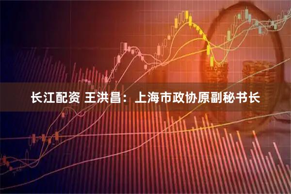 长江配资 王洪昌：上海市政协原副秘书长