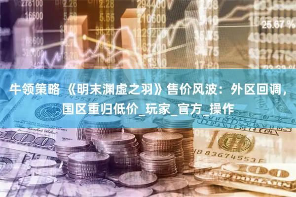 牛领策略 《明末渊虚之羽》售价风波：外区回调，国区重归低价_玩家_官方_操作