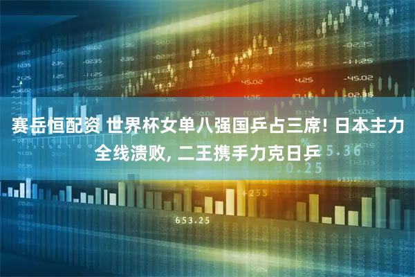 赛岳恒配资 世界杯女单八强国乒占三席! 日本主力全线溃败, 二王携手力克日乒