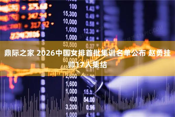 鼎际之家 2026中国女排首批集训名单公布 赵勇挂帅17人集结