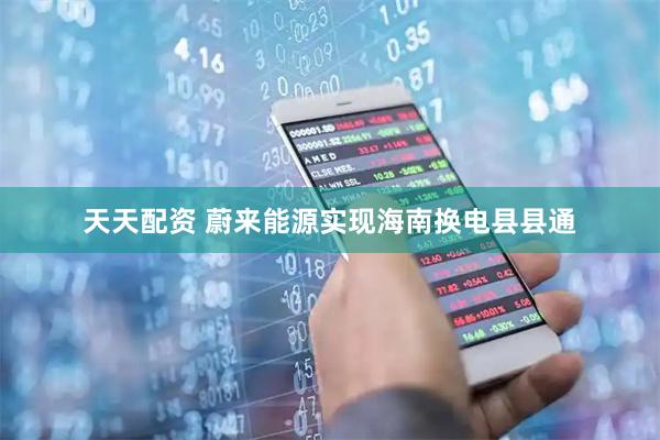 天天配资 蔚来能源实现海南换电县县通