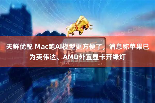 天鲜优配 Mac跑AI模型更方便了，消息称苹果已为英伟达、AMD外置显卡开绿灯