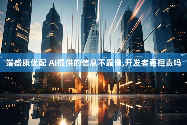 端盛康优配 AI提供的信息不靠谱,开发者要担责吗