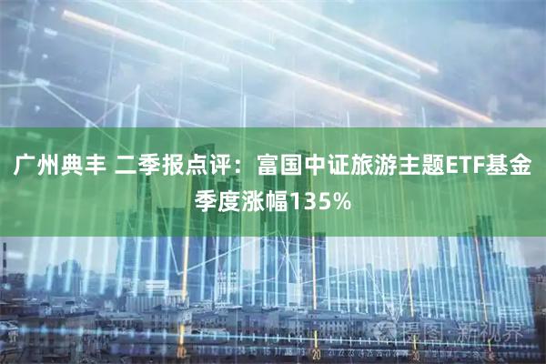 广州典丰 二季报点评：富国中证旅游主题ETF基金季度涨幅135%