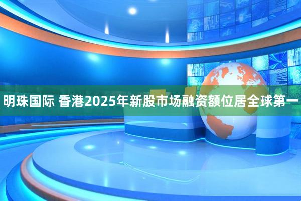 明珠国际 香港2025年新股市场融资额位居全球第一