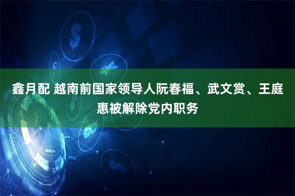 鑫月配 越南前国家领导人阮春福、武文赏、王庭惠被解除党内职务